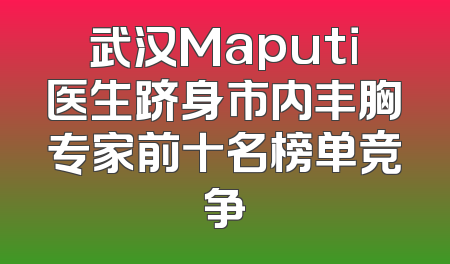 武汉Maputi医生跻身市内丰胸专家前十名榜单竞争