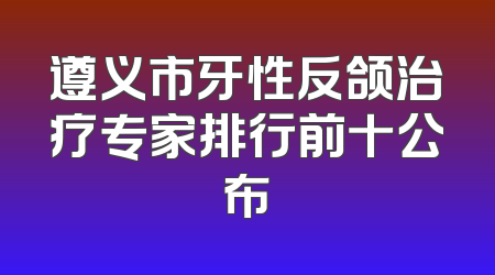 遵义市牙性反颌治疗专家排行前十公布