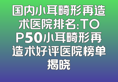 国内小耳畸形再造术医院排名：TOP50小耳畸形再造术好评医院榜单揭晓