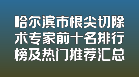 哈尔滨市根尖切除术专家前十名排行榜及热门推荐汇总