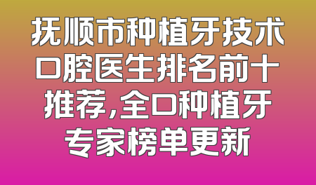 抚顺市种植牙技术口腔医生排名前十推荐，全口种植牙专家榜单更新