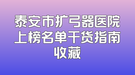 泰安市扩弓器医院上榜名单干货指南收藏