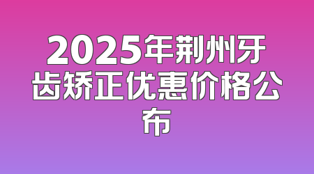 2025年荆州牙齿矫正优惠价格公布
