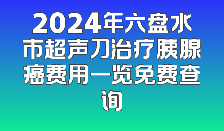 2024年六盘水市超声刀治疗胰腺癌费用一览免费查询