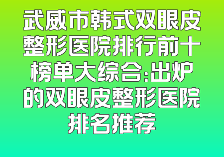 武威市韩式双眼皮整形医院排行前十榜单大综合：出炉的双眼皮整形医院排名推荐