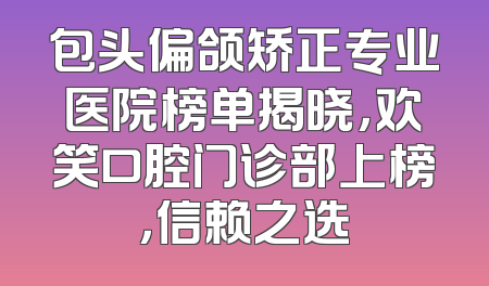 包头偏颌矫正专业医院榜单揭晓，欢笑口腔门诊部上榜，信赖之选