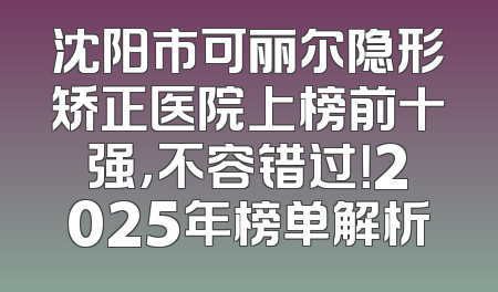 沈阳市可丽尔隐形矫正医院上榜前十强，不容错过！2025年榜单解析