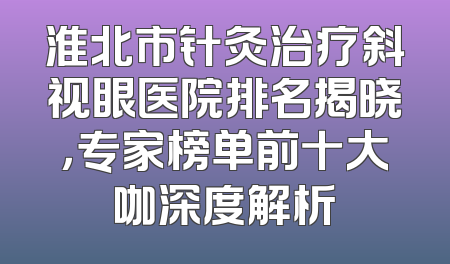 淮北市针灸治疗斜视眼医院排名揭晓，专家榜单前十大咖深度解析