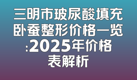 三明市玻尿酸填充卧蚕整形价格一览：2025年价格表解析