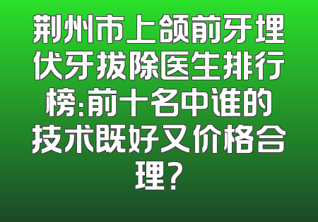 荆州市上颌前牙埋伏牙拔除医生排行榜：前十名中谁的技术既好又价格合理？