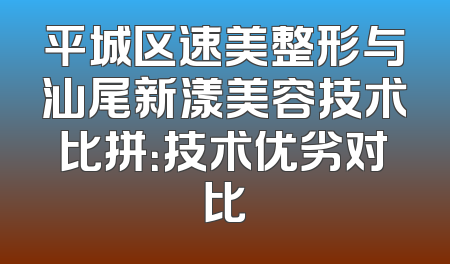 平城区速美整形与汕尾新漾美容技术比拼：技术优劣对比