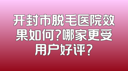 开封市脱毛医院效果如何？哪家更受用户好评？