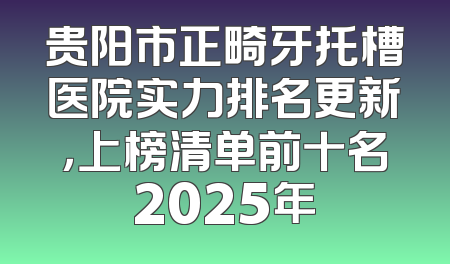 贵阳市正畸牙托槽医院实力排名更新，上榜清单前十名2025年