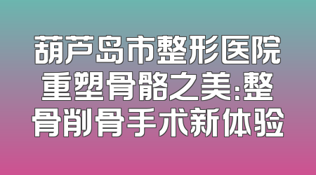 葫芦岛市整形医院重塑骨骼之美：整骨削骨手术新体验