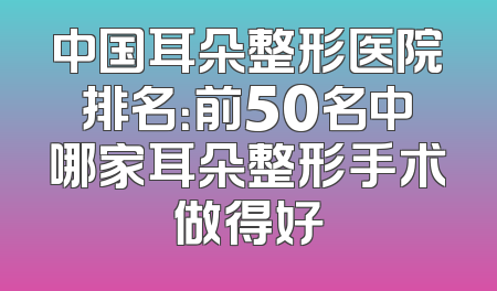 中国耳朵整形医院排名：前50名中哪家耳朵整形手术做得好