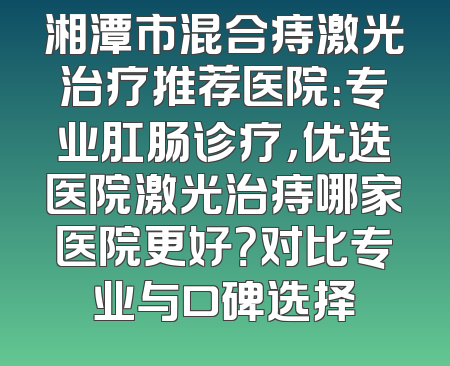 湘潭市混合痔激光治疗推荐医院：专业肛肠诊疗，优选医院激光治痔哪家医院更好？对比专业与口碑选择