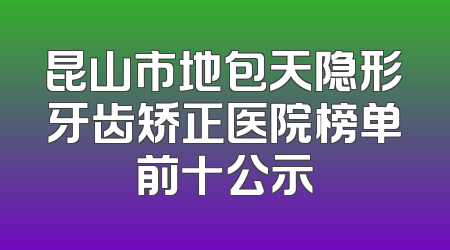 昆山市地包天隐形牙齿矫正医院榜单前十公示