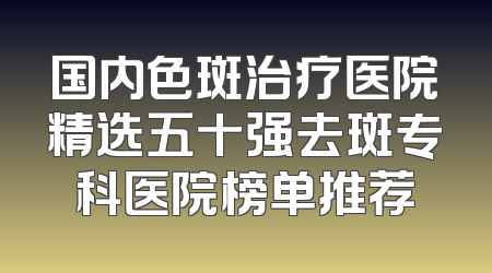国内色斑治疗医院精选五十强去斑专科医院榜单推荐