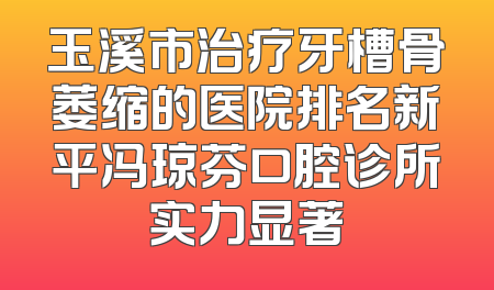 玉溪市治疗牙槽骨萎缩的医院排名新平冯琼芬口腔诊所实力显著