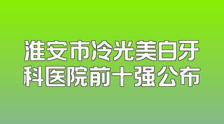 淮安市冷光美白牙科医院前十强公布