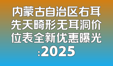 内蒙古自治区右耳先天畸形无耳洞价位表全新优惠曝光：2025
