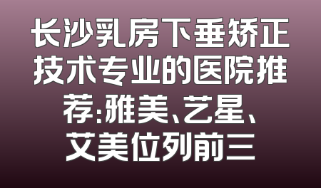 长沙乳房下垂矫正技术专业的医院推荐：雅美、艺星、艾美位列前三