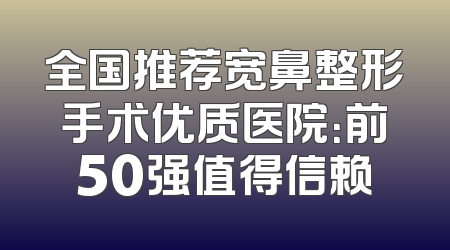 全国推荐宽鼻整形手术优质医院：前50强值得信赖