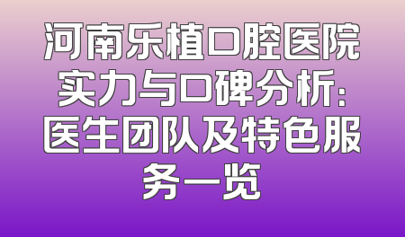 河南乐植口腔医院实力与口碑分析：医生团队及特色服务一览