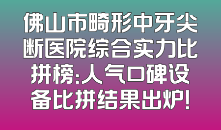 佛山市畸形中牙尖断医院综合实力比拼榜：人气口碑设备比拼结果出炉！