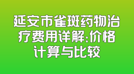 延安市雀斑药物治疗费用详解：价格计算与比较