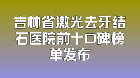 吉林省激光去牙结石医院前十口碑榜单发布
