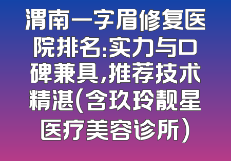 渭南一字眉修复医院排名：实力与口碑兼具，推荐技术精湛（含玖玲靓星医疗美容诊所）