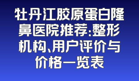 牡丹江胶原蛋白隆鼻医院推荐：整形机构、用户评价与价格一览表