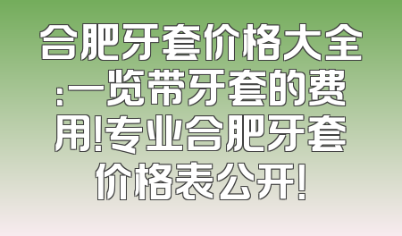 合肥牙套价格大全：一览带牙套的费用！专业合肥牙套价格表公开！