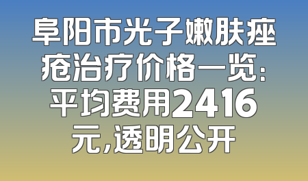阜阳市光子嫩肤痤疮治疗价格一览：平均费用2416元，透明公开