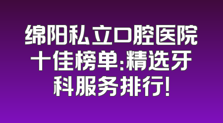 绵阳私立口腔医院十佳榜单：精选牙科服务排行！