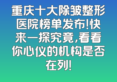 重庆十大除皱整形医院榜单发布！快来一探究竟，看看你心仪的机构是否在列！