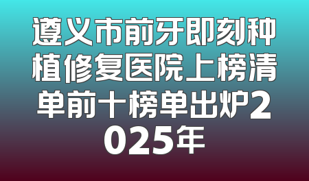 遵义市前牙即刻种植修复医院上榜清单前十榜单出炉2025年