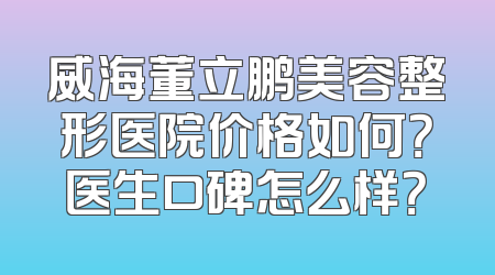 威海董立鹏美容整形医院价格如何？医生口碑怎么样？