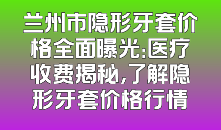 兰州市隐形牙套价格全面曝光：医疗收费揭秘，了解隐形牙套价格行情