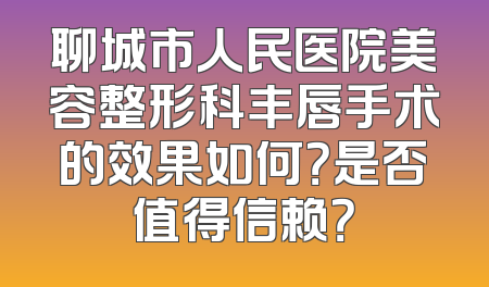 聊城市人民医院美容整形科丰唇手术的效果如何？是否值得信赖？