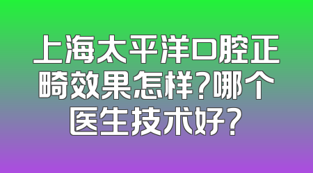 上海太平洋口腔正畸效果怎样？哪个医生技术好？