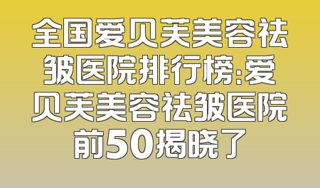 全国爱贝芙美容祛皱医院排行榜：爱贝芙美容祛皱医院前50揭晓了