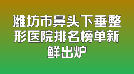 潍坊市鼻头下垂整形医院排名榜单新鲜出炉