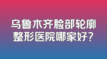 乌鲁木齐脸部轮廓整形医院哪家好？
