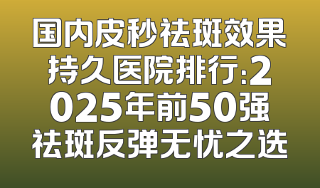 国内皮秒祛斑效果持久医院排行：2025年前50强祛斑反弹无忧之选