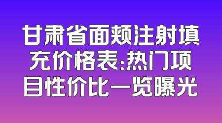 甘肃省面颊注射填充价格表：热门项目性价比一览曝光