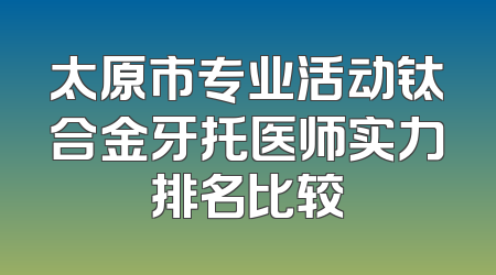 太原市专业活动钛合金牙托医师实力排名比较