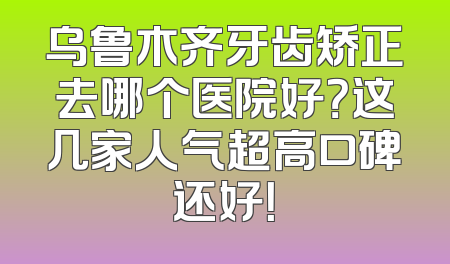 乌鲁木齐牙齿矫正去哪个医院好？这几家人气超高口碑还好！
