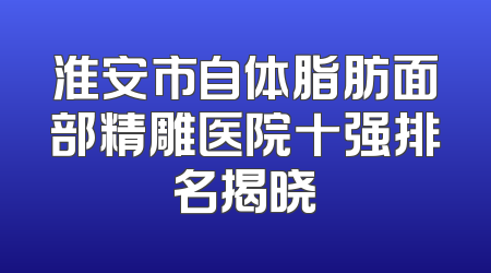 淮安市自体脂肪面部精雕医院十强排名揭晓